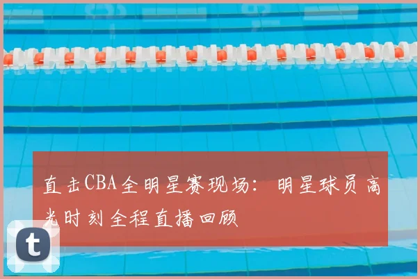 直击CBA全明星赛现场：明星球员高光时刻全程直播回顾