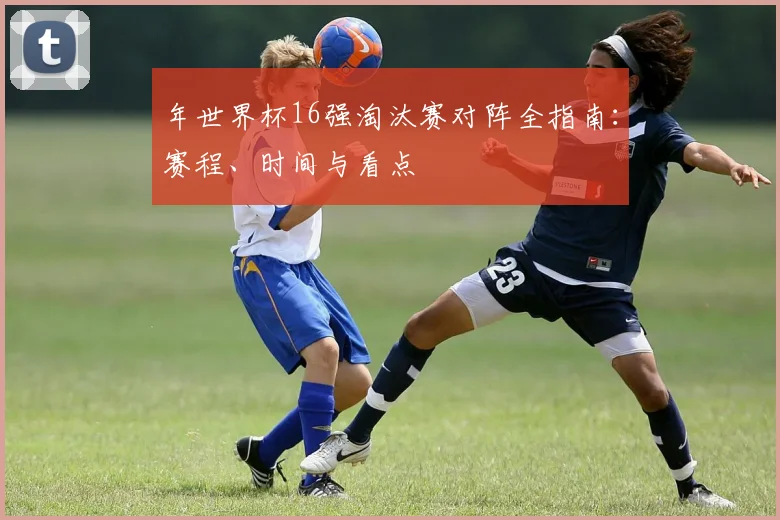 年世界杯16强淘汰赛对阵全指南：赛程、时间与看点