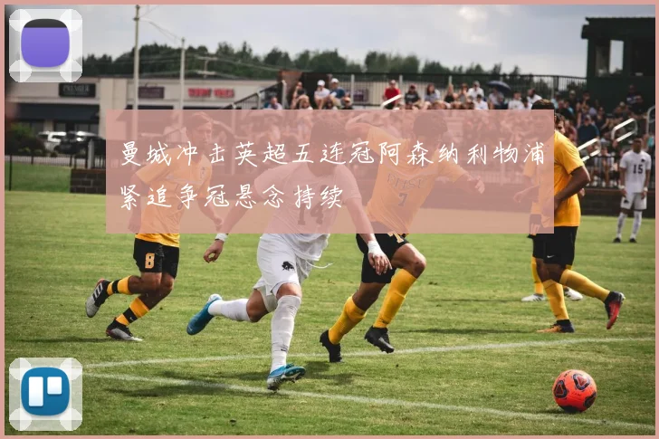 曼城冲击英超五连冠阿森纳利物浦紧追争冠悬念持续