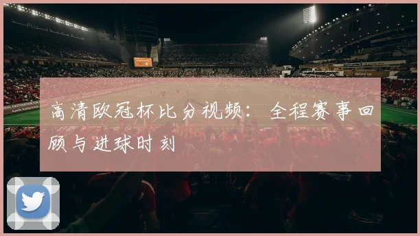 高清欧冠杯比分视频:全程赛事回顾与进球时刻