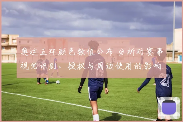 奥运五环颜色数值公布 分析对赛事视觉识别、授权与周边使用的影响