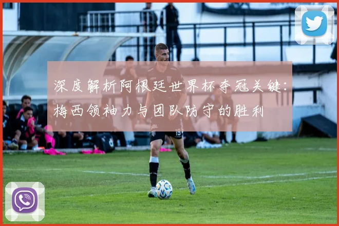 深度解析阿根廷世界杯夺冠关键：梅西领袖力与团队防守的胜利
