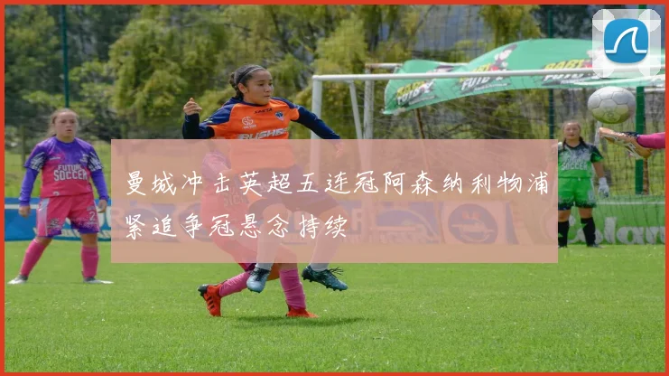 曼城冲击英超五连冠阿森纳利物浦紧追争冠悬念持续