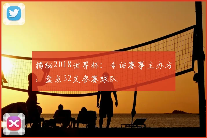 揭秘2018世界杯:专访赛事主办方,盘点32支参赛球队