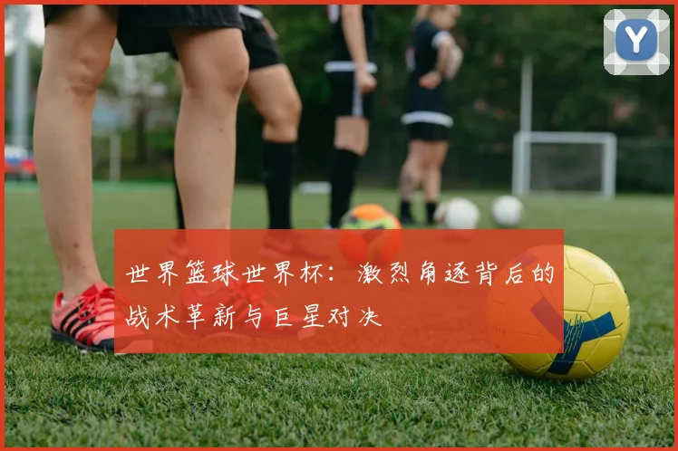 世界篮球世界杯:激烈角逐背后的战术革新与巨星对决