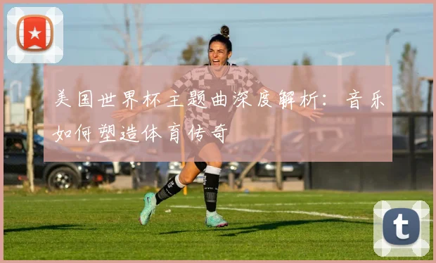 美国世界杯主题曲深度解析：音乐如何塑造体育传奇
