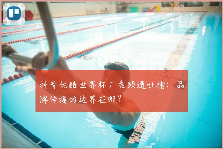 抖音优酷世界杯广告频遭吐槽：品牌传播的边界在哪？