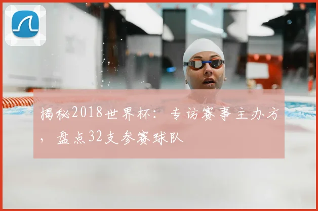 揭秘2018世界杯:专访赛事主办方,盘点32支参赛球队